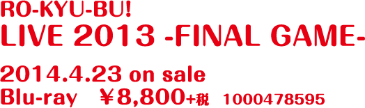 RO-KYU-BU! LIVE 2013 -FINAL GAME- 2014.4.23 on sale Blu-ray　￥8,800+税　1000478595